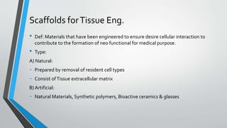 Scaffolds forTissue Eng.
• Def: Materials that have been engineered to ensure desire cellular interaction to
contribute to the formation of neo functional for medical purpose.
• Type:
A) Natural:
- Prepared by removal of resident cell types
- Consist ofTissue extracellular matrix
B) Artificial:
- Natural Materials, Synthetic polymers, Bioactive ceramics & glasses
 