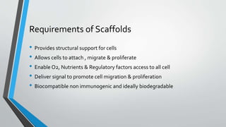 Requirements of Scaffolds
• Provides structural support for cells
• Allows cells to attach , migrate & proliferate
• Enable O2, Nutrients & Regulatory factors access to all cell
• Deliver signal to promote cell migration & proliferation
• Biocompatible non immunogenic and ideally biodegradable
 