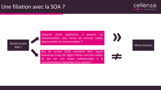 Une filiation avec la SOA ?
Qu’est-ce que
SOA ?
Capacité d’une application à exposer ses
fonctionnalités sous forme de services (web),
découvrables et consommables ?
Bus de service (ESB) centralisé dans lequel
beaucoup (trop) de règles métiers ont été codées
et qui est une étape indispensable à la
consommation/ exposition d’un service ?
Micro-services
»
 