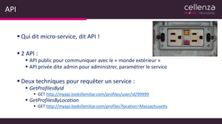 API
 Qui dit micro-service, dit API !
 2 API :
 API public pour communiquer avec le « monde extérieur »
 API privée dite admin pour administrer, paramétrer le service
 Deux techniques pour requêter un service :
 GetProfilesById
 GET http://myapi.looksfamiliar.com/profiles/user/id/99999
 GetProfilesByLocation
 GET http://myapi.looksfamiliar.com/profiles?location=Massachusetts
 