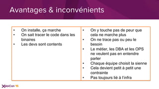 Avantages & inconvénients
•  On installe, ça marche
•  On sait tracer le code dans les
binaires
•  Les devs sont contents
•  On y touche pas de peur que
cela ne marche plus
•  On ne trace pas ou peu le
besoin
•  Le métier, les DBA et les OPS
ne veulent pas en entendre
parler
•  Chaque équipe choisit la sienne
•  Cela devient petit à petit une
contrainte
•  Pas toujours lié à l’infra
 