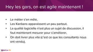 •  Le métier s’en mêle,
•  Les Kanbans apparaissent un peu partout,
•  La qualité logicielle n’est plus un sujet de discussion, il
faut maintenant mesurer pour s’améliorer,
•  On doit livrer plus vite (c’est ce que les consultants nous
ont vendu),
Hey les gars, on est agile maintenant !
 