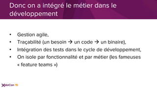 •  Gestion agile,
•  Traçabilité (un besoin à un code à un binaire),
•  Intégration des tests dans le cycle de développement,
•  On isole par fonctionnalité et par métier (les fameuses
« feature teams »)
Donc on a intégré le métier dans le
développement
 
