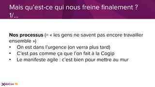 Nos processus (= « les gens ne savent pas encore travailler
ensemble »)
•  On est dans l’urgence (on verra plus tard)
•  C’est pas comme ça que l’on fait à la Cogip
•  Le manifeste agile : c’est bien pour mettre au mur
Mais qu’est-ce qui nous freine ﬁnalement ?
1/…
 