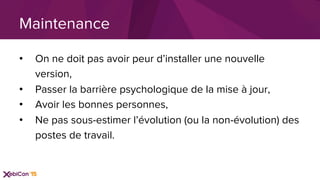 •  On ne doit pas avoir peur d’installer une nouvelle
version,
•  Passer la barrière psychologique de la mise à jour,
•  Avoir les bonnes personnes,
•  Ne pas sous-estimer l’évolution (ou la non-évolution) des
postes de travail.
Maintenance
 