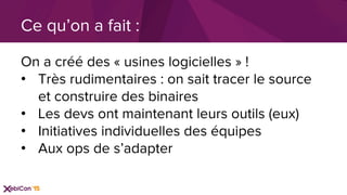 On a créé des « usines logicielles » !
•  Très rudimentaires : on sait tracer le source
et construire des binaires
•  Les devs ont maintenant leurs outils (eux)
•  Initiatives individuelles des équipes
•  Aux ops de s’adapter
Ce qu’on a fait :
 