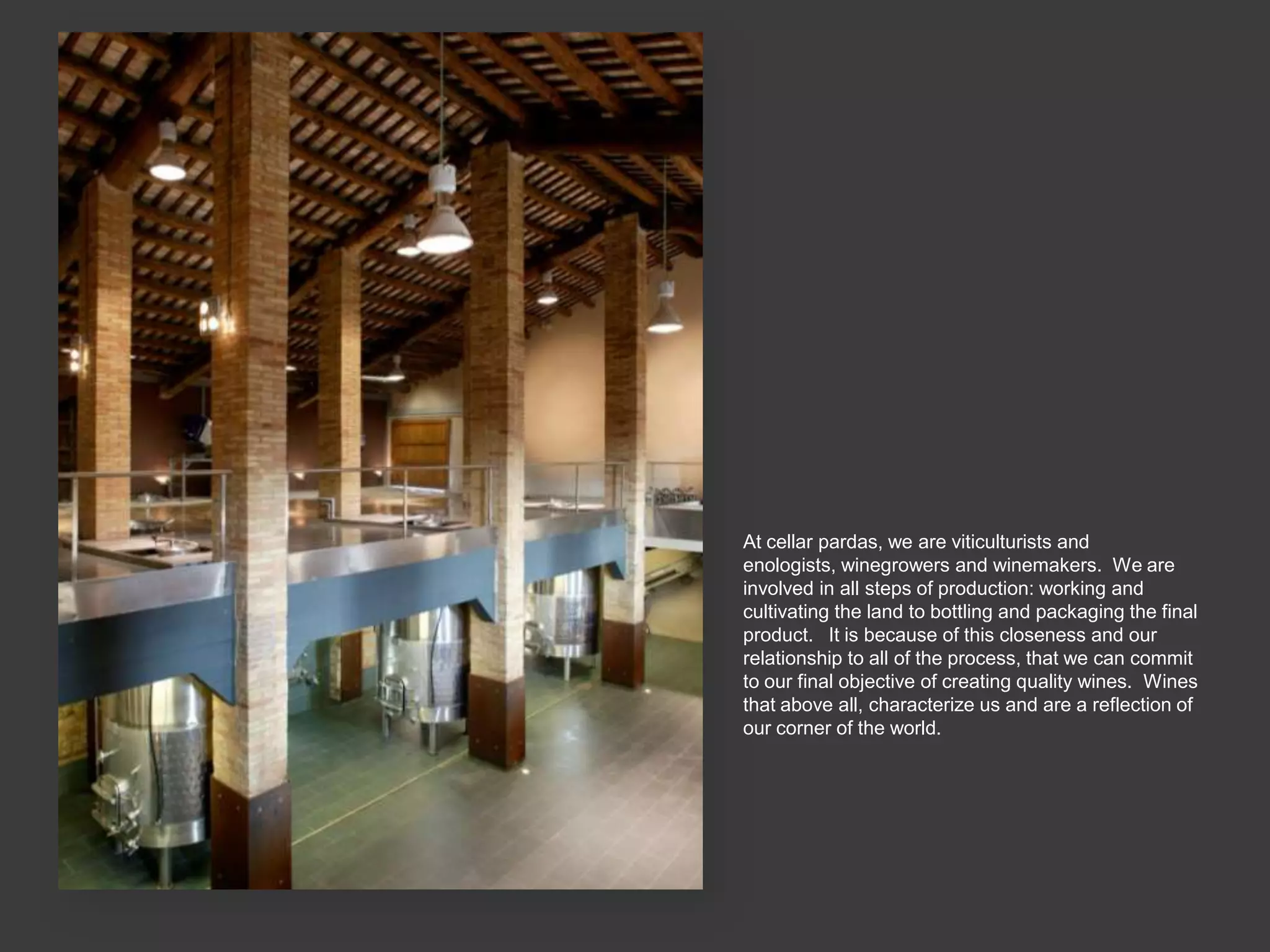 At cellar pardas, we are viticulturists and
enologists, winegrowers and winemakers. We are
involved in all steps of production: working and
cultivating the land to bottling and packaging the final
product. It is because of this closeness and our
relationship to all of the process, that we can commit
to our final objective of creating quality wines. Wines
that above all, characterize us and are a reflection of
our corner of the world.
 