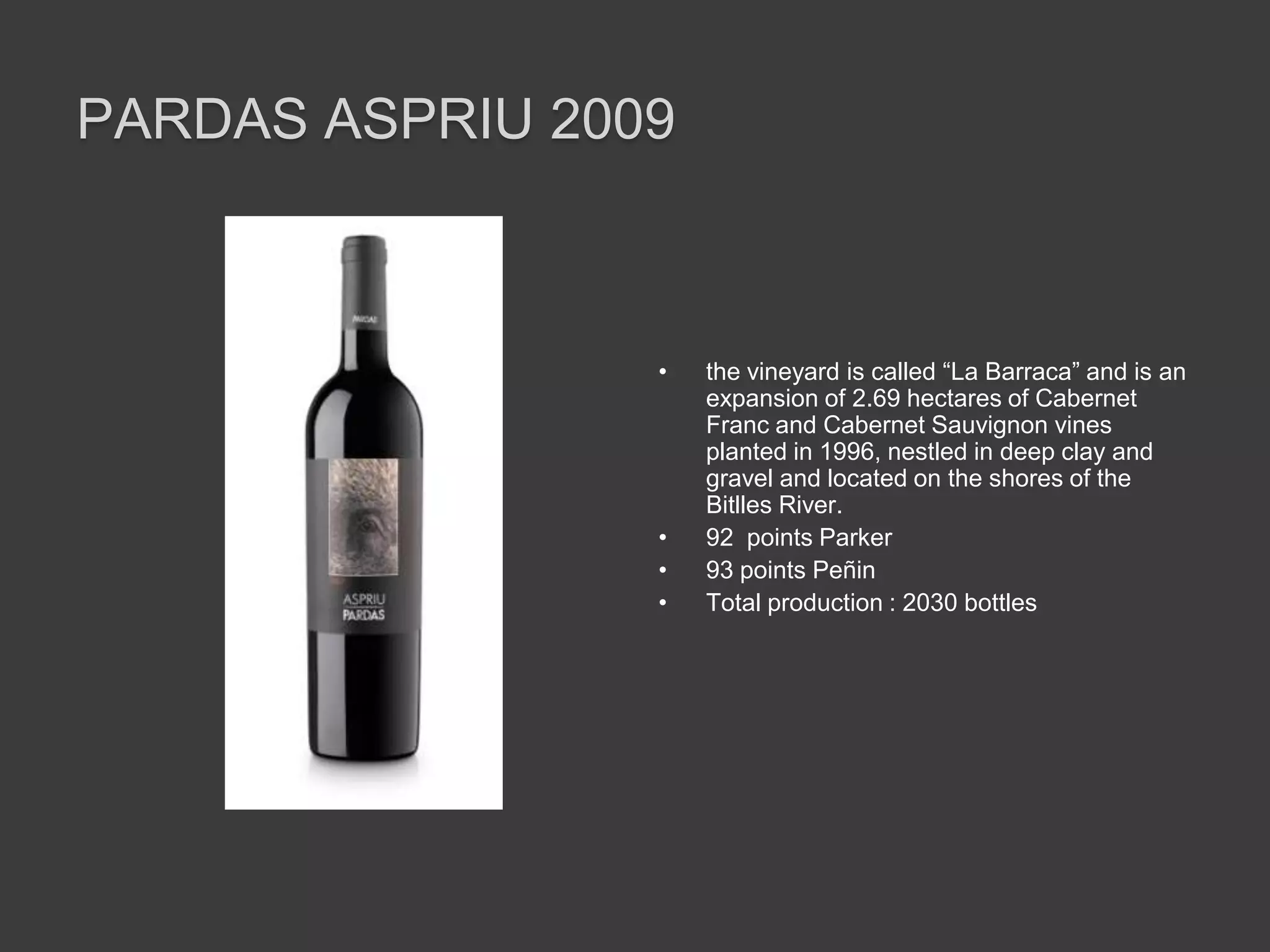 PARDAS ASPRIU 2009



                 •   the vineyard is called “La Barraca” and is an
                     expansion of 2.69 hectares of Cabernet
                     Franc and Cabernet Sauvignon vines
                     planted in 1996, nestled in deep clay and
                     gravel and located on the shores of the
                     Bitlles River.
                 •   92 points Parker
                 •   93 points Peñin
                 •   Total production : 2030 bottles
 
