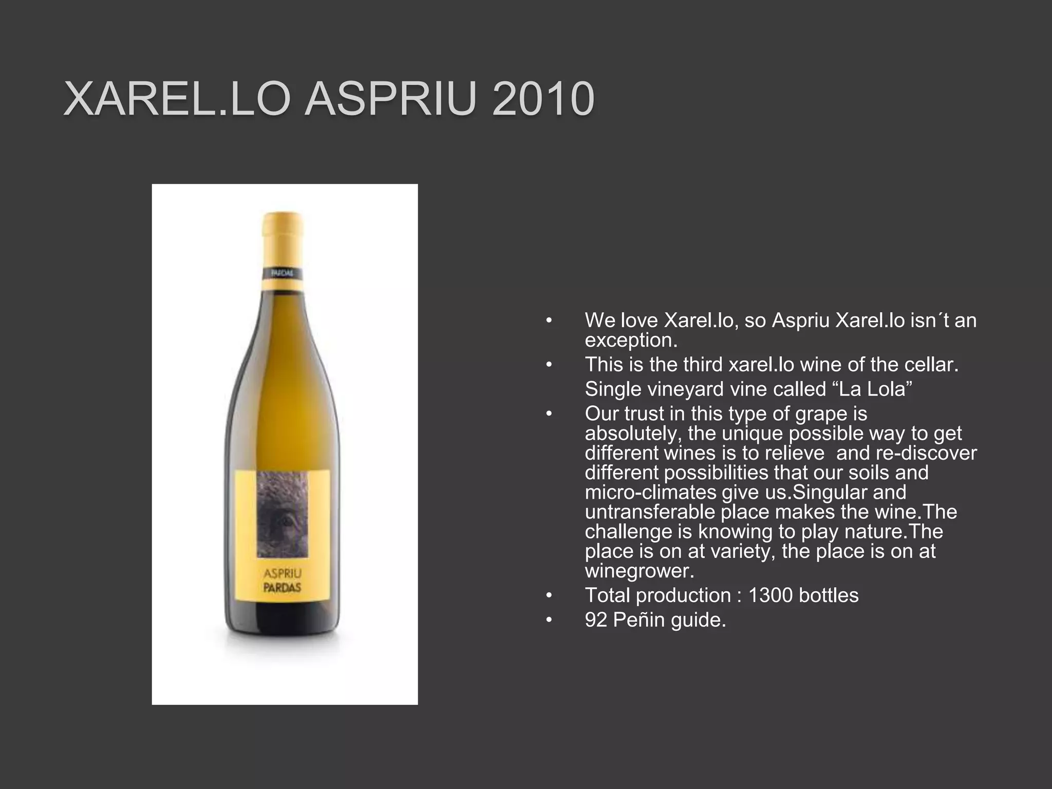 XAREL.LO ASPRIU 2010



                  •   We love Xarel.lo, so Aspriu Xarel.lo isn´t an
                      exception.
                  •   This is the third xarel.lo wine of the cellar.
                      Single vineyard vine called “La Lola”
                  •   Our trust in this type of grape is
                      absolutely, the unique possible way to get
                      different wines is to relieve and re-discover
                      different possibilities that our soils and
                      micro-climates give us.Singular and
                      untransferable place makes the wine.The
                      challenge is knowing to play nature.The
                      place is on at variety, the place is on at
                      winegrower.
                  •   Total production : 1300 bottles
                  •   92 Peñin guide.
 