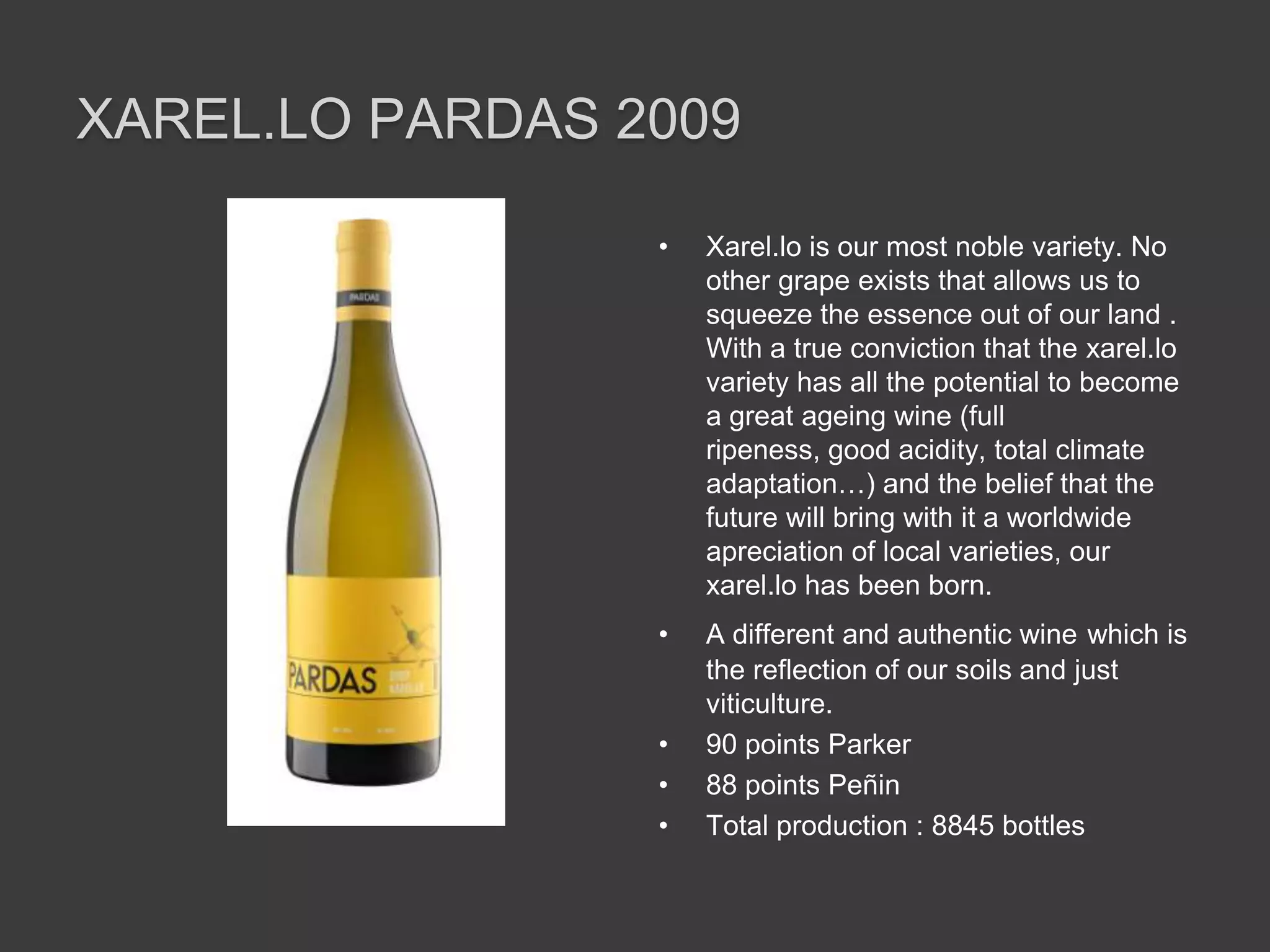 XAREL.LO PARDAS 2009

                 •   Xarel.lo is our most noble variety. No
                     other grape exists that allows us to
                     squeeze the essence out of our land .
                     With a true conviction that the xarel.lo
                     variety has all the potential to become
                     a great ageing wine (full
                     ripeness, good acidity, total climate
                     adaptation…) and the belief that the
                     future will bring with it a worldwide
                     apreciation of local varieties, our
                     xarel.lo has been born.
                 •   A different and authentic wine which is
                     the reflection of our soils and just
                     viticulture.
                 •   90 points Parker
                 •   88 points Peñin
                 •   Total production : 8845 bottles
 