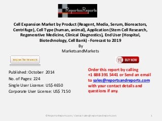 Cell Expansion Market by Product (Reagent, Media, Serum, Bioreactors, 
Centrifuge), Cell Type (human, animal), Application (Stem Cell Research, 
Regenerative Medicine, Clinical Diagnostics), End User (Hospital, 
Biotechnology, Cell Bank) - Forecast to 2019 
By 
MarketsandMarkets 
Published: October 2014 
No. of Pages: 224 
Single User License: US$ 4650 
Corporate User License: US$ 7150 
Order this report by calling 
+1 888 391 5441 or Send an email 
to sales@reportsandreports.com 
with your contact details and 
questions if any. 
© ReportsnReports.com / Contact sales@reportsandreports.com 1 
 