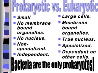  Small           Large cells.
 No membrane     Membrane
  bound            bound
  organelles.      organelles.
 No nucleus.     True nucleus.
 Non-            Specialized.
  specialized.
                  Dependant on
 Independent.
                   other cells .
 