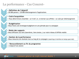 La performance - Cas Concret-
    • Définition de l’objectif
1   • 50 000 paniers / 20 000 téléchargement d’applications

    • Coût d’acquisition
2   • Nous déterminons ensemble : un % de C.A. à reverser aux affiliés / un coût par téléchargement


    • Budgétisation
3   • Nous fixons une enveloppe budgétaire et une période pour la campagne


    • Relais des supports
4   • Nous diffusons vos liens (bannières, liens textes…) sur notre réseau d’affiliés mobile


    • Gestion de la performance
5   • Nous mesurons les résultats tout au long de la campagne (reporting et interface en temps quasi réel)


    • Renouvellement ou fin du programme
6   • L’objectif est atteint




                  Comment générer du trafic Internet Mobile ?                                                12
 