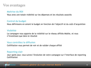 Vos avantages
  Maitrise du ROI
  Vous avez une totale visibilité sur les dépenses et les résultats associés


  Control du budget
  Nous définissons en amont le budget en fonction de l’objectif et du coût d’acquisition


  Visibilité
  La campagne vous apporte de la visibilité sur le réseau affiliés Mobile, et vous
  n’investissez que dans le résultat


  Vous contrôlez la diffusion
  Cellfiliation vous permet de voir et de valider chaque affilié


  Reporting clair
  Jour après jour, vous suivez l’évolution de votre campagne sur l’interface de reporting
  Cellfiliation


                Comment générer du trafic Internet Mobile ?                                 14
 