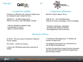 Crée par                                               et


           L’expertise mobile                                     L’expertise affiliation
   Créateurs et diffuseurs de contenus mobiles pour         Pionnier français depuis 10 ans
   son compte et pour compte de tiers .

   100 M$ CA, + de 200 collaborateurs                       12ME de CA, + de 35 collaborateurs
   Présent en France, USA, Allemagne, Canada                Présent en France, Allemagne, Chine et Espagne


   - I Phone, Blackberry, Androïd, Wap,                     - Tracking, statistiques, paiements
   - Les opérateurs, les O.S                                - Animation des réseaux d’affiliés
   - Appli vs Internet Mobile                               - Accompagnement des annonceurs


                                          Quelques chiffres…

   En Chine : 57% de l’accès à l’Internet s’effectue        11 milliards d’affichages/jour, 17 millions de
   via les mobiles.                                         visiteurs uniques/jour

   D’ici 2012, + de 50 % en France.                         1,8 milliards d’euros pour le e-commerce/an,
                                                            soit 50 000 commandes/jour
   L’avenir de l’affiliation passe donc aussi par le
   mobile.                                                  Le canal d’acquisition en plus forte de croissance
                                                            15% du trafic de certains affiliés est généré par
                                                            des terminaux mobile




                    Comment générer du trafic Internet Mobile ?                                                  2
 