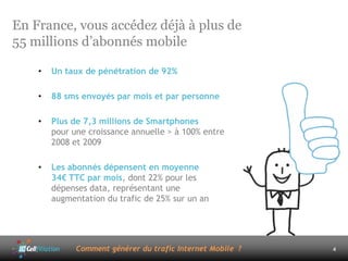 En France, vous accédez déjà à plus de
55 millions d’abonnés mobile

    •   Un taux de pénétration de 92%

    •   88 sms envoyés par mois et par personne

    •   Plus de 7,3 millions de Smartphones
        pour une croissance annuelle > à 100% entre
        2008 et 2009

    •   Les abonnés dépensent en moyenne
        34€ TTC par mois, dont 22% pour les
        dépenses data, représentant une
        augmentation du trafic de 25% sur un an




              Comment générer du trafic Internet Mobile ?   4
 