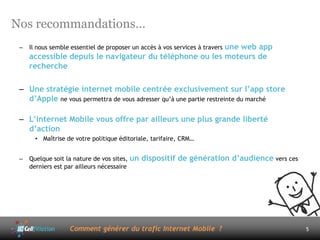 Nos recommandations…
 –                                                       une web app
     Il nous semble essentiel de proposer un accès à vos services à travers
     accessible depuis le navigateur du téléphone ou les moteurs de
     recherche

 – Une stratégie internet mobile centrée exclusivement sur l’app store
   d’Apple ne vous permettra de vous adresser qu’à une partie restreinte du marché

 – L’internet Mobile vous offre par ailleurs une plus grande liberté
   d’action
       • Maîtrise de votre politique éditoriale, tarifaire, CRM…


 –   Quelque soit la nature de vos sites, un   dispositif de génération d’audience vers ces
     derniers est par ailleurs nécessaire




                   Comment générer du trafic Internet Mobile ?                                5
 