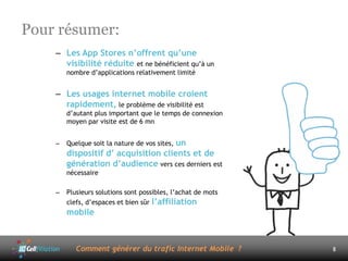 Pour résumer:
    – Les App Stores n’offrent qu’une
      visibilité réduite et ne bénéficient qu’à un
        nombre d’applications relativement limité


    – Les usages internet mobile croient
      rapidement, le problème de visibilité est
        d’autant plus important que le temps de connexion
        moyen par visite est de 6 mn


    –   Quelque soit la nature de vos sites, un
        dispositif d’ acquisition clients et de
        génération d’audience vers ces derniers est
        nécessaire

    –   Plusieurs solutions sont possibles, l’achat de mots
        clefs, d’espaces et bien sûr l’affiliation
        mobile



           Comment générer du trafic Internet Mobile ?        8
 