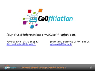 Pour plus d’informations : www.cellfiliation.com

Matthias Loré : 01 72 59 58 67           Sylvestre Kranjcevic : 01 40 18 54 04
Matthias.lore@cellfishmedia.fr           sylvestre@effiliation.fr




              Comment générer du trafic Internet Mobile ?                        32
 