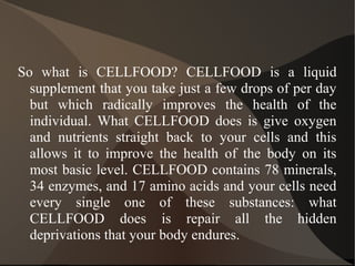 So what is CELLFOOD? CELLFOOD is a liquid
supplement that you take just a few drops of per day
but which radically improves the health of the
individual. What CELLFOOD does is give oxygen
and nutrients straight back to your cells and this
allows it to improve the health of the body on its
most basic level. CELLFOOD contains 78 minerals,
34 enzymes, and 17 amino acids and your cells need
every single one of these substances: what
CELLFOOD does is repair all the hidden
deprivations that your body endures.
 