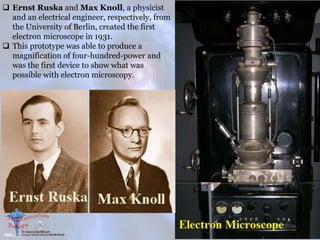  Ernst Ruska and Max Knoll, a physicist
and an electrical engineer, respectively, from
the University of Berlin, created the first
electron microscope in 1931.
 This prototype was able to produce a
magnification of four-hundred-power and
was the first device to show what was
possible with electron microscopy.
 