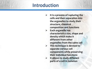 Introduction
 It is a process of rupturing the
cells and then separation into
the organelles to study their
structure, chemical
composition and functions
 Each organelle has
characteristics size, shape and
density which make it
different from other
organelles from the same cell
 This technique is devised to
separate various cell
components while preserving
their individual functions
 It allows to study different
parts of a cell in isolation
 