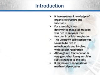  It increases our knowledge of
organelle structure and
functions
 For example, it was
determined that a cell fraction
was rich in enzymes that
function in cellular respiration
 This unknown cell fraction was
found to be rich in
mitochondria and involved
with cellular respiration
 Although cell fractionation is
very gentle but it may result in
subtle changes to the cells
 It may involve enzymatic or
mechanical processes
Introduction
 