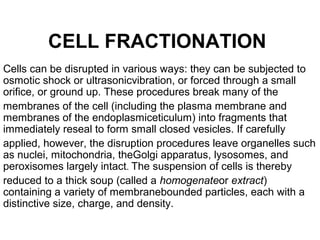 CELL FRACTIONATION
Cells can be disrupted in various ways: they can be subjected to
osmotic shock or ultrasonicvibration, or forced through a small
orifice, or ground up. These procedures break many of the
membranes of the cell (including the plasma membrane and
membranes of the endoplasmiceticulum) into fragments that
immediately reseal to form small closed vesicles. If carefully
applied, however, the disruption procedures leave organelles such
as nuclei, mitochondria, theGolgi apparatus, lysosomes, and
peroxisomes largely intact. The suspension of cells is thereby
reduced to a thick soup (called a homogenateor extract)
containing a variety of membranebounded particles, each with a
distinctive size, charge, and density.
 