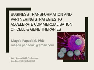 BUSINESS TRANSFORMATION AND
PARTNERING STRATEGIES TO
ACCELERATE COMMERCIALISATION
OF CELL & GENE THERAPIES
Magda Papadaki, PhD
magda.papadaki@gmail.com
4rth Annual CGT Conference
London, 25&26 Oct 2018
 
