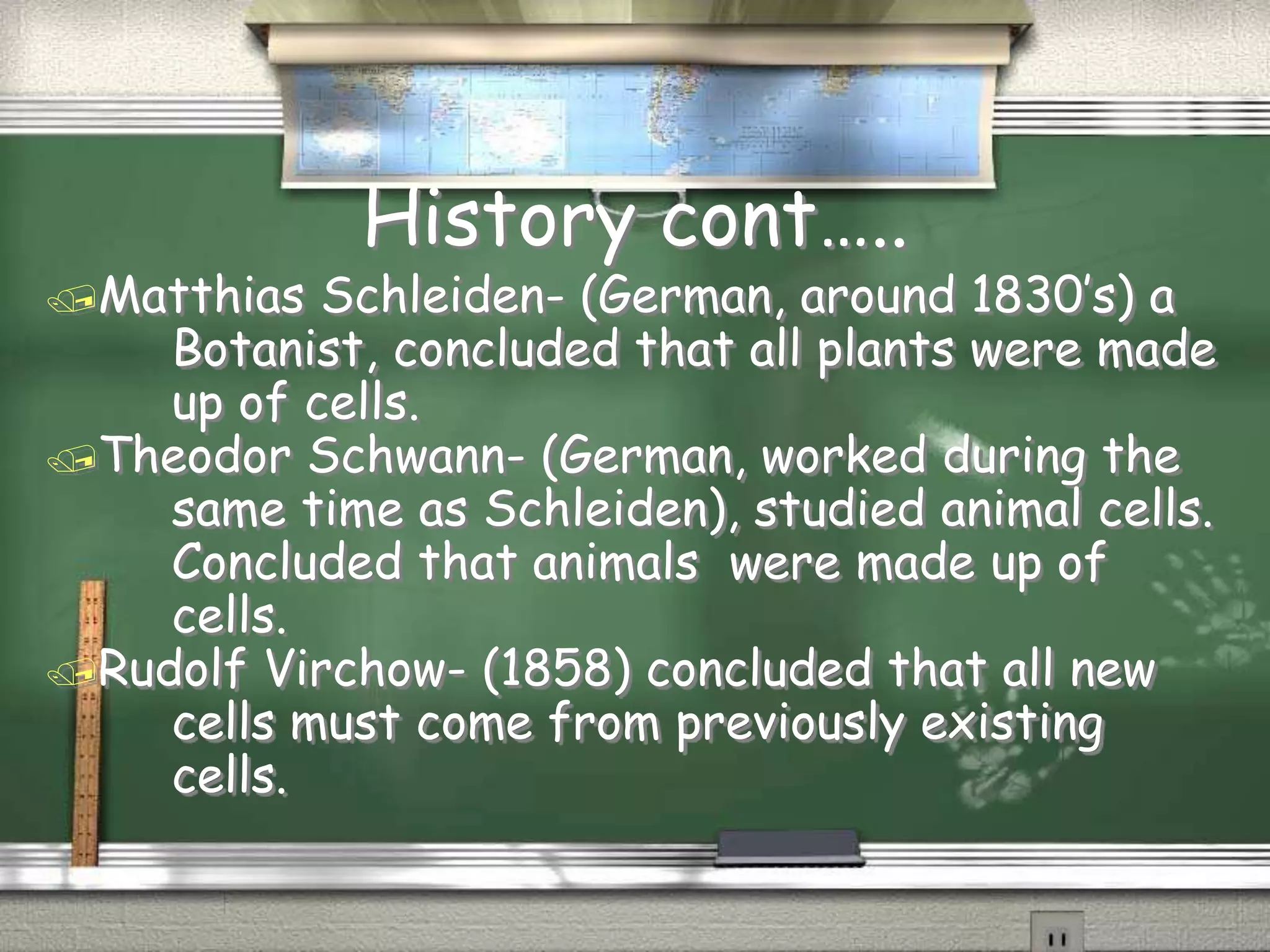 History cont…..
Matthias Schleiden- (German, around 1830’s) a
Botanist, concluded that all plants were made
up of cells.
Theodor Schwann- (German, worked during the
same time as Schleiden), studied animal cells.
Concluded that animals were made up of
cells.
Rudolf Virchow- (1858) concluded that all new
cells must come from previously existing
cells.
 