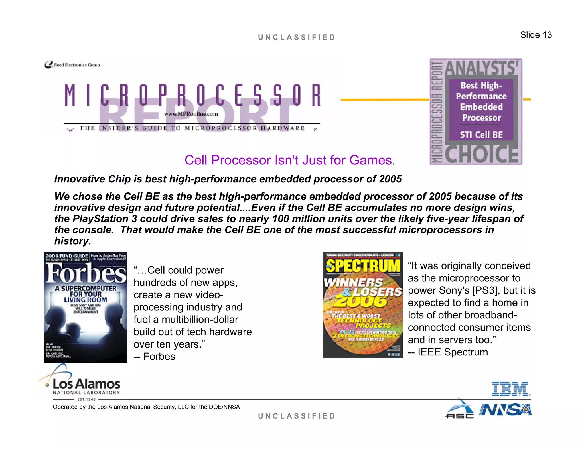 U N C L A S S I F I E D
U N C L A S S I F I E D Slide 13
Operated by the Los Alamos National Security, LLC for the DOE/NNSA
Cell Processor Isn't Just for Games.
Innovative Chip is best high-performance embedded processor of 2005
We chose the Cell BE as the best high-performance embedded processor of 2005 because of its
innovative design and future potential....Even if the Cell BE accumulates no more design wins,
the PlayStation 3 could drive sales to nearly 100 million units over the likely five-year lifespan of
the console. That would make the Cell BE one of the most successful microprocessors in
history.
“…Cell could power
hundreds of new apps,
create a new video-
processing industry and
fuel a multibillion-dollar
build out of tech hardware
over ten years.”
-- Forbes
“It was originally conceived
as the microprocessor to
power Sony's [PS3], but it is
expected to find a home in
lots of other broadband-
connected consumer items
and in servers too.”
-- IEEE Spectrum
 