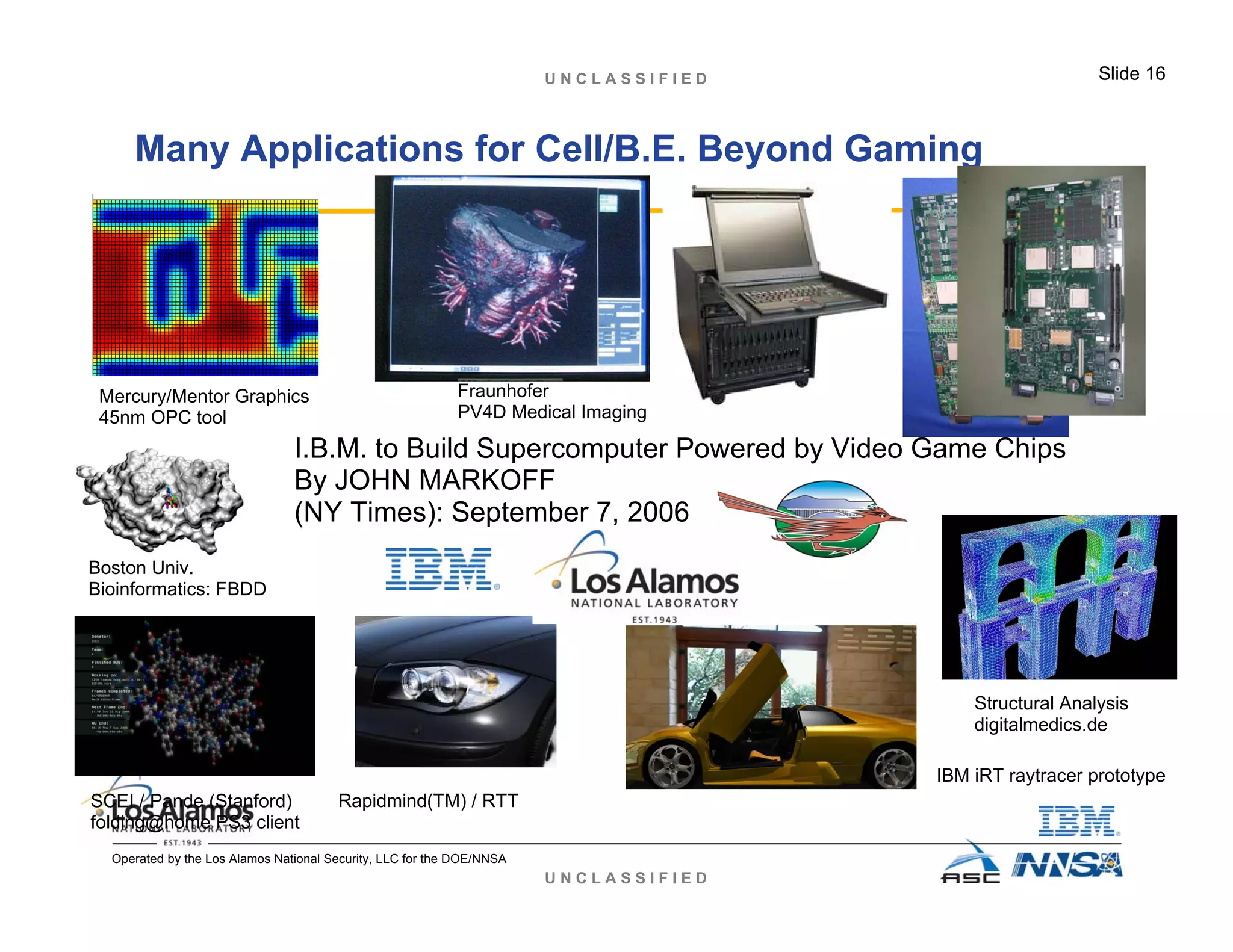 U N C L A S S I F I E D
U N C L A S S I F I E D Slide 16
Operated by the Los Alamos National Security, LLC for the DOE/NNSA
Many Applications for Cell/B.E. Beyond Gaming
I.B.M. to Build Supercomputer Powered by Video Game Chips
By JOHN MARKOFF
(NY Times): September 7, 2006
Structural Analysis
digitalmedics.de
Fraunhofer
PV4D Medical Imaging
IBM iRT raytracer prototype
Rapidmind(TM) / RTT
Mercury/Mentor Graphics
45nm OPC tool
Boston Univ.
Bioinformatics: FBDD
SCEI / Pande (Stanford)
folding@home PS3 client
 
