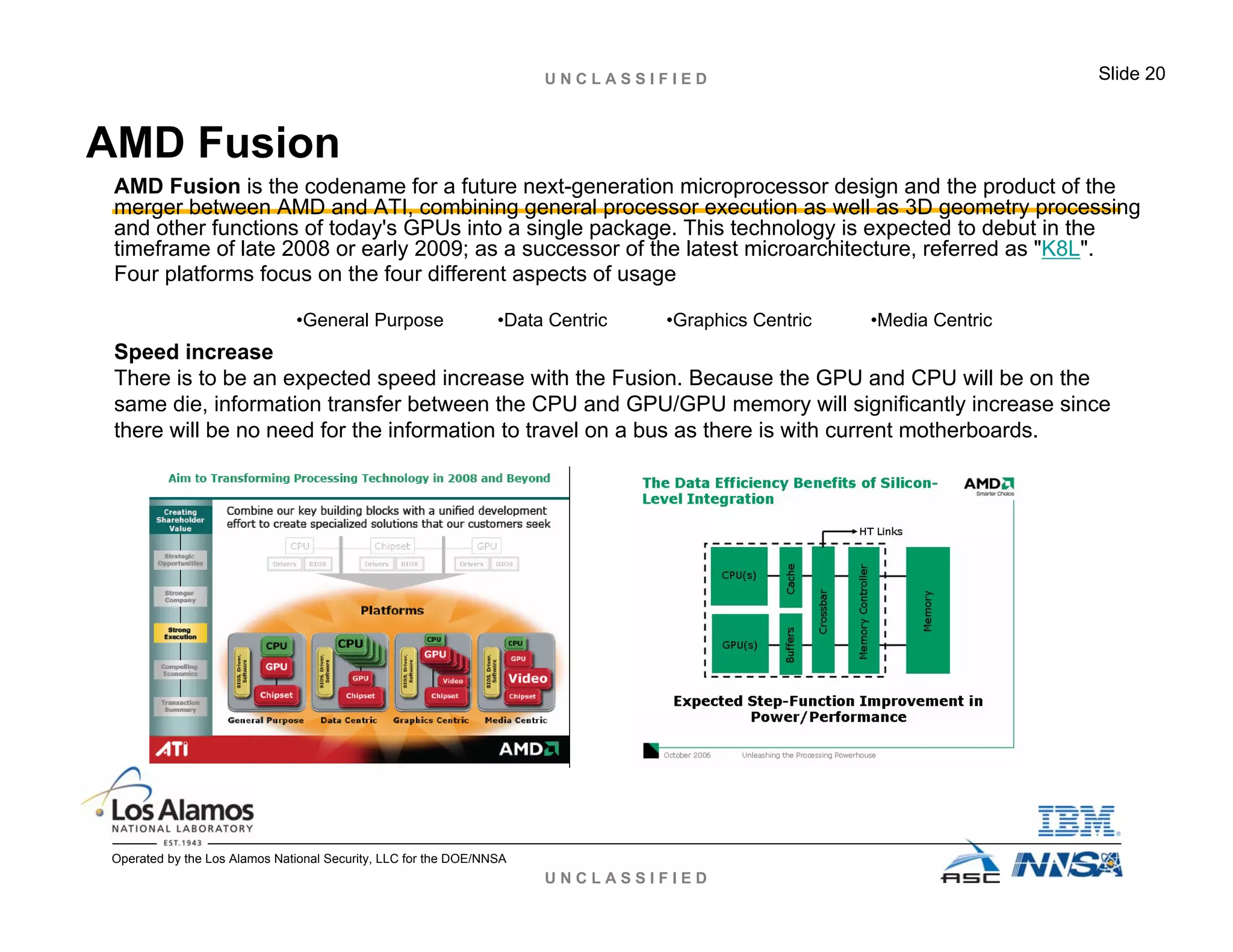 U N C L A S S I F I E D
U N C L A S S I F I E D Slide 20
Operated by the Los Alamos National Security, LLC for the DOE/NNSA
AMD Fusion
AMD Fusion is the codename for a future next-generation microprocessor design and the product of the
merger between AMD and ATI, combining general processor execution as well as 3D geometry processing
and other functions of today's GPUs into a single package. This technology is expected to debut in the
timeframe of late 2008 or early 2009; as a successor of the latest microarchitecture, referred as "K8L".
Four platforms focus on the four different aspects of usage
Speed increase
There is to be an expected speed increase with the Fusion. Because the GPU and CPU will be on the
same die, information transfer between the CPU and GPU/GPU memory will significantly increase since
there will be no need for the information to travel on a bus as there is with current motherboards.
•General Purpose •Data Centric •Graphics Centric •Media Centric
 