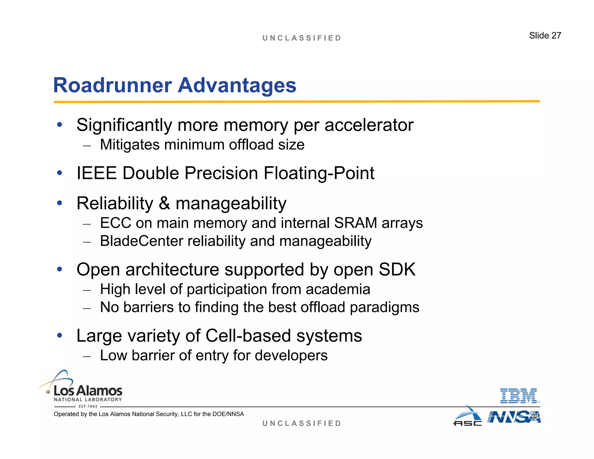 U N C L A S S I F I E D
U N C L A S S I F I E D Slide 27
Operated by the Los Alamos National Security, LLC for the DOE/NNSA
Roadrunner Advantages
• Significantly more memory per accelerator
– Mitigates minimum offload size
• IEEE Double Precision Floating-Point
• Reliability & manageability
– ECC on main memory and internal SRAM arrays
– BladeCenter reliability and manageability
• Open architecture supported by open SDK
– High level of participation from academia
– No barriers to finding the best offload paradigms
• Large variety of Cell-based systems
– Low barrier of entry for developers
 