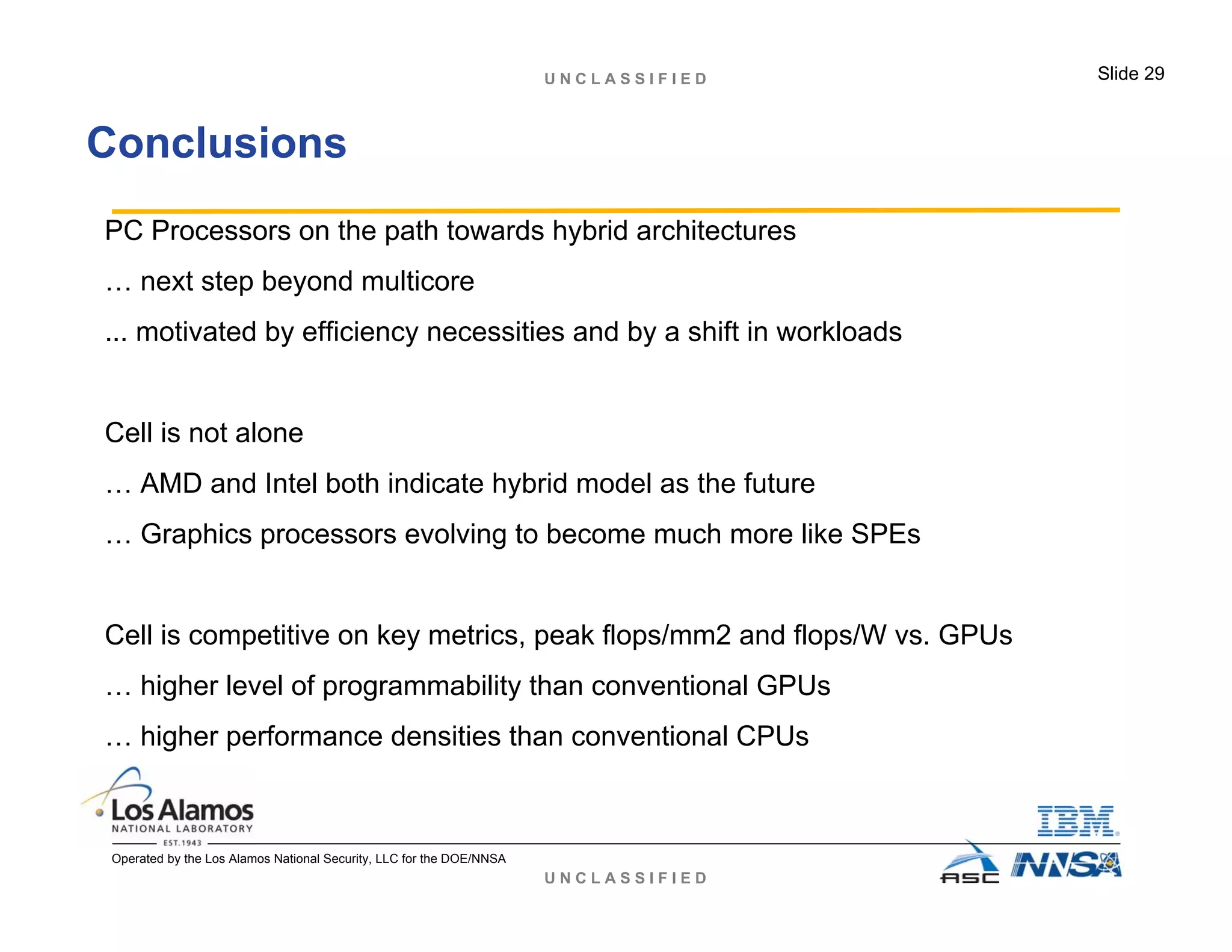 U N C L A S S I F I E D
U N C L A S S I F I E D Slide 29
Operated by the Los Alamos National Security, LLC for the DOE/NNSA
Conclusions
PC Processors on the path towards hybrid architectures
… next step beyond multicore
... motivated by efficiency necessities and by a shift in workloads
Cell is not alone
… AMD and Intel both indicate hybrid model as the future
… Graphics processors evolving to become much more like SPEs
Cell is competitive on key metrics, peak flops/mm2 and flops/W vs. GPUs
… higher level of programmability than conventional GPUs
… higher performance densities than conventional CPUs
 