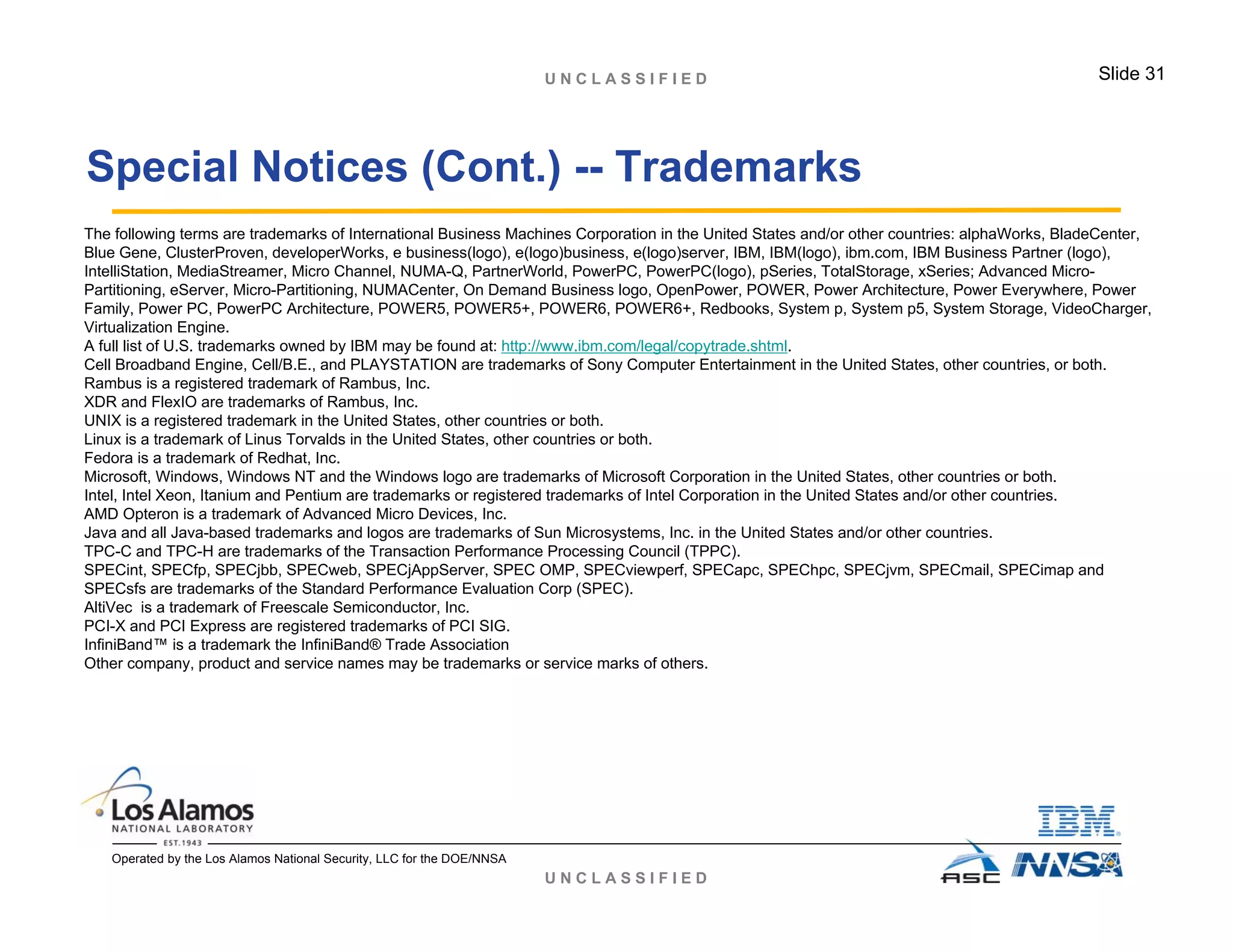 U N C L A S S I F I E D
U N C L A S S I F I E D Slide 31
Operated by the Los Alamos National Security, LLC for the DOE/NNSA
The following terms are trademarks of International Business Machines Corporation in the United States and/or other countries: alphaWorks, BladeCenter,
Blue Gene, ClusterProven, developerWorks, e business(logo), e(logo)business, e(logo)server, IBM, IBM(logo), ibm.com, IBM Business Partner (logo),
IntelliStation, MediaStreamer, Micro Channel, NUMA-Q, PartnerWorld, PowerPC, PowerPC(logo), pSeries, TotalStorage, xSeries; Advanced Micro-
Partitioning, eServer, Micro-Partitioning, NUMACenter, On Demand Business logo, OpenPower, POWER, Power Architecture, Power Everywhere, Power
Family, Power PC, PowerPC Architecture, POWER5, POWER5+, POWER6, POWER6+, Redbooks, System p, System p5, System Storage, VideoCharger,
Virtualization Engine.
A full list of U.S. trademarks owned by IBM may be found at: http://www.ibm.com/legal/copytrade.shtml.
Cell Broadband Engine, Cell/B.E., and PLAYSTATION are trademarks of Sony Computer Entertainment in the United States, other countries, or both.
Rambus is a registered trademark of Rambus, Inc.
XDR and FlexIO are trademarks of Rambus, Inc.
UNIX is a registered trademark in the United States, other countries or both.
Linux is a trademark of Linus Torvalds in the United States, other countries or both.
Fedora is a trademark of Redhat, Inc.
Microsoft, Windows, Windows NT and the Windows logo are trademarks of Microsoft Corporation in the United States, other countries or both.
Intel, Intel Xeon, Itanium and Pentium are trademarks or registered trademarks of Intel Corporation in the United States and/or other countries.
AMD Opteron is a trademark of Advanced Micro Devices, Inc.
Java and all Java-based trademarks and logos are trademarks of Sun Microsystems, Inc. in the United States and/or other countries.
TPC-C and TPC-H are trademarks of the Transaction Performance Processing Council (TPPC).
SPECint, SPECfp, SPECjbb, SPECweb, SPECjAppServer, SPEC OMP, SPECviewperf, SPECapc, SPEChpc, SPECjvm, SPECmail, SPECimap and
SPECsfs are trademarks of the Standard Performance Evaluation Corp (SPEC).
AltiVec is a trademark of Freescale Semiconductor, Inc.
PCI-X and PCI Express are registered trademarks of PCI SIG.
InfiniBand™ is a trademark the InfiniBand® Trade Association
Other company, product and service names may be trademarks or service marks of others.
Special Notices (Cont.) -- Trademarks
 