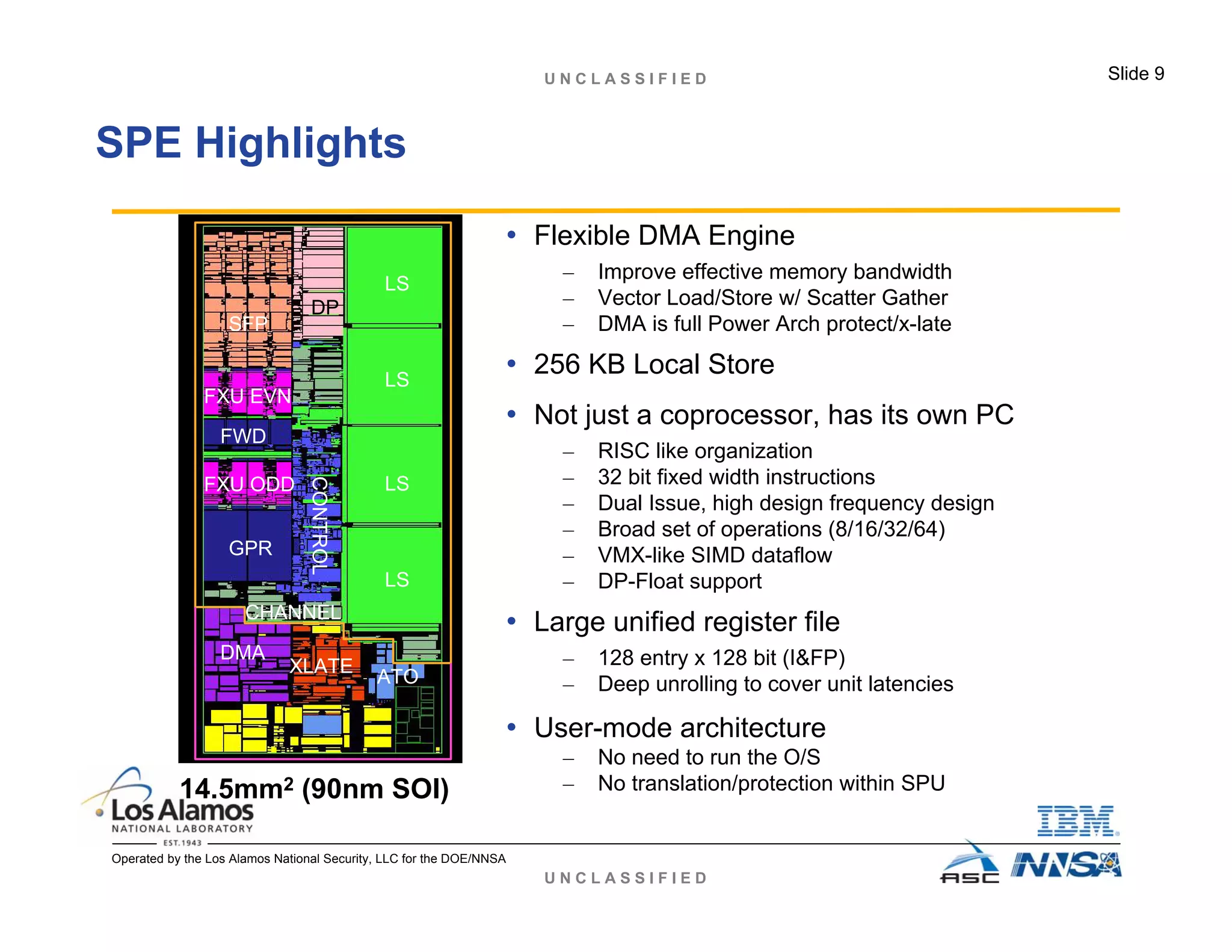 U N C L A S S I F I E D
U N C L A S S I F I E D Slide 9
Operated by the Los Alamos National Security, LLC for the DOE/NNSA
SPE Highlights
• Flexible DMA Engine
– Improve effective memory bandwidth
– Vector Load/Store w/ Scatter Gather
– DMA is full Power Arch protect/x-late
• 256 KB Local Store
• Not just a coprocessor, has its own PC
– RISC like organization
– 32 bit fixed width instructions
– Dual Issue, high design frequency design
– Broad set of operations (8/16/32/64)
– VMX-like SIMD dataflow
– DP-Float support
• Large unified register file
– 128 entry x 128 bit (I&FP)
– Deep unrolling to cover unit latencies
• User-mode architecture
– No need to run the O/S
– No translation/protection within SPU14.5mm2 (90nm SOI)
LS
LS
LS
LS
GPR
FXU ODD
FXU EVN
SFP
DPCONTROL
CHANNEL
DMA
XLATE
ATO
FWD
 