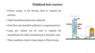 Fluidized bed reactors
• Utilises energy of the flowing fluid to suspend the
particles
• Small immobilised particular employed
• Fluid flow rate should be sufficient to suspend particles
• Large gas volume can be used to suspend the
immobilised cell while maintaining low fluid flow rates
• These conditions leads to large degree of fluid mixing
14
 