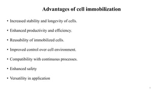 Advantages of cell immobilization
• Increased stability and longevity of cells.
• Enhanced productivity and efficiency.
• Reusability of immobilized cells.
• Improved control over cell environment.
• Compatibility with continuous processes.
• Enhanced safety
• Versatility in application
4
 