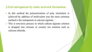 2.Gel entrapment by ionic network formation.
 In this method the polymerization of poly electrolyte is
achieved by addition of multivalent ions the most common
method is the entrapment in calcium alginate.
 This is non-toxic process in which sodium alginate solution
is dropped into mixture or counter ion solution such as
calcium chloride.
10
 