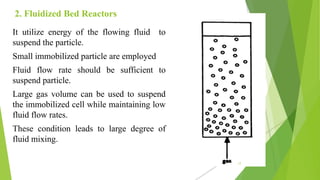 2. Fluidized Bed Reactors
It utilize energy of the flowing fluid to
suspend the particle.
Small immobilized particle are employed
Fluid flow rate should be sufficient to
suspend particle.
Large gas volume can be used to suspend
the immobilized cell while maintaining low
fluid flow rates.
These condition leads to large degree of
fluid mixing.
17
 