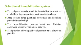 Selection of immobilization system.
 The polymer material used for immobilization must be
available in large quantities, inert, non-toxic, cheap.
 Able to carry large quantities of biomass and its fixing
potential must be high
 The immobilization process must not diminish
enzymatic activity of biological catalyst.
 Manipulation of biological catalyst must be as simple as
possible.
6
 