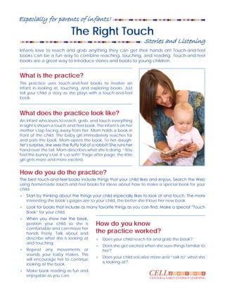 The Right Touch
What is the practice?
What does the practice look like?
How do you do the practice?
How do you know
the practice worked?
p r a c ct i e sCELLCENTER for EARLY LITERACY LEARNING
Especially for parents of infants!
Infants love to reach and grab anything they can get their hands on! Touch-and-feel
books can be a fun way to combine reaching, touching, and reading. Touch-and-feel
books are a great way to introduce stories and books to young children.
This practice uses touch-and-feel books to involve an
infant in looking at, touching, and exploring books. Just
tell your child a story as she plays with a touch-and-feel
book.
An infant who loves to reach, grab, and touch everything
in sight is shown a touch-and-feel book. The infant is on her
mother’s lap facing away from her. Mom holds a book in
front of the child. The baby girl immediately reaches for
and pats the book. Mom opens the book. To her daugh-
ter’s surprise, she sees the fluffy tail of a rabbit! She runs her
hand over the tail. Mom describes what she is doing. “You
feel the bunny’s tail. It’s so soft!” Page after page, the little
girl gets more and more excited.
The best touch-and-feel books include things that your child likes and enjoys. Search the Web
using homemade touch-and-feel books for ideas about how to make a special book for your
child.
●	 Start by thinking about the things your child especially likes to look at and touch. The more
interesting the book’s pages are to your child, the better she’ll love her new book.
●	 Look for books that include as many favorite things as you can find. Make a special “Touch
Book” for your child.
●	 When you show her the book,
position your child so she is
comfortable and can move her
hands freely. Talk about and
describe what she is looking at
and touching.
●	 Repeat any movements or
sounds your baby makes. This
will encourage her to continue
looking at the book.
●	 Make book reading as fun and
enjoyable as you can.
●	 Does your child reach for and grab the book?
●	 Does she get excited when she sees things familiar to
her?
●	 Does your child vocalize more and “talk to” what she
is looking at?
Stories and Listening
 