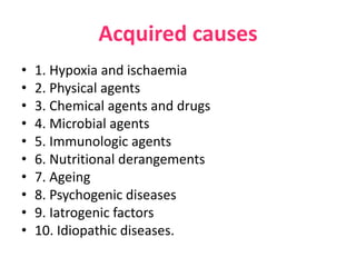 Acquired causes
• 1. Hypoxia and ischaemia
• 2. Physical agents
• 3. Chemical agents and drugs
• 4. Microbial agents
• 5. Immunologic agents
• 6. Nutritional derangements
• 7. Ageing
• 8. Psychogenic diseases
• 9. Iatrogenic factors
• 10. Idiopathic diseases.
 