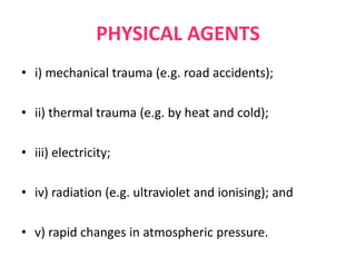 PHYSICAL AGENTS
• i) mechanical trauma (e.g. road accidents);
• ii) thermal trauma (e.g. by heat and cold);
• iii) electricity;
• iv) radiation (e.g. ultraviolet and ionising); and
• v) rapid changes in atmospheric pressure.
 