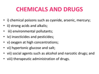CHEMICALS AND DRUGS
• i) chemical poisons such as cyanide, arsenic, mercury;
• ii) strong acids and alkalis;
• iii) environmental pollutants;
• iv) insecticides and pesticides;
• v) oxygen at high concentrations;
• vi) hypertonic glucose and salt;
• vii) social agents such as alcohol and narcotic drugs; and
• viii) therapeutic administration of drugs.
 