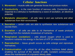 Cellular functionsCellular functions
1.1. MovementMovement – muscle cells can generate forces that produce motion.– muscle cells can generate forces that produce motion.
2.2. ConductivityConductivity – is the main function of nervous cells. Conduction as a– is the main function of nervous cells. Conduction as a
response to a stimulus is manifested by a wave of excitation, an electricalresponse to a stimulus is manifested by a wave of excitation, an electrical
potential.potential.
3.3. Metabolic absorptionMetabolic absorption – all cells take in and use nutrients and other– all cells take in and use nutrients and other
substances from their environment.substances from their environment.
4.4. SecretionSecretion – certain cells are able to synthesize new substances and– certain cells are able to synthesize new substances and
secrete them.secrete them.
5.5. ExcretionExcretion – all cells are able to rid themselves of waste products– all cells are able to rid themselves of waste products
resulting from the metabolic breakdown of nutrients.resulting from the metabolic breakdown of nutrients.
6.6. Respiration (oxidation)Respiration (oxidation) – cells absorb oxygen which is used to– cells absorb oxygen which is used to
transform nutrients into energy in the form of ATP (in mitochondria)transform nutrients into energy in the form of ATP (in mitochondria)
7.7. ReproductionReproduction – tissue growth occurs as cells enlarge and reproduce– tissue growth occurs as cells enlarge and reproduce
themselves.themselves.
8.8. CommunicationCommunication – is critical for all the other functions listed above– is critical for all the other functions listed above
enabling the survival of the society of cells. Constant communicationenabling the survival of the society of cells. Constant communication
allows the maintenance of a dynamic steady state.allows the maintenance of a dynamic steady state.
 