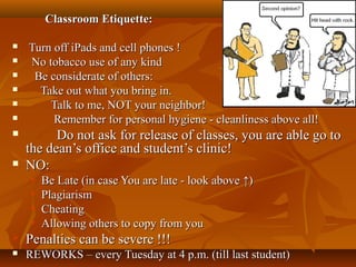 Classroom Etiquette:Classroom Etiquette:
 Turn off iPads and cell phones !Turn off iPads and cell phones !
 No tobacco use of any kindNo tobacco use of any kind
 Be considerate of others:Be considerate of others:
 Take out what you bring in.Take out what you bring in.
 Talk to me, NOT your neighbor!Talk to me, NOT your neighbor!
 Remember for personal hygiene - cleanliness above all!Remember for personal hygiene - cleanliness above all!
 Do not ask for release of classes, you are able go toDo not ask for release of classes, you are able go to
the dean’s office and student’s clinic!the dean’s office and student’s clinic!
 NO:NO:
 Be Late (in case You are late - look aboveBe Late (in case You are late - look above ↑↑))
 PlagiarismPlagiarism
 CheatingCheating
 Allowing others to copy from youAllowing others to copy from you
 Penalties can be severe !!!Penalties can be severe !!!
 REWORKS – every Tuesday at 4 p.m. (till last student)REWORKS – every Tuesday at 4 p.m. (till last student)
 