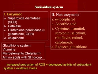 Increased production of ROS + decreased activity of antioxidantIncreased production of ROS + decreased activity of antioxidant
system = oxidative stresssystem = oxidative stress
Antioxidant systemAntioxidant system
I. Enzymatic
a. Superoxide dismutase
(SOD)
b. Catalase
c. Glutathione peroxidase (
glutathione, GSH)
d. ubiquinone
II. Non enzymatic
a. α-tocopherol
b. Ascorbic acid
c. Cysteine, mannitol,
serotonin, selenium,
riboflavin, retinol,
carotinoids,
d. Reduced glutathioneGlutathione system
Vitamins
Microelements (Selenium)
Amino acids with SH group
 