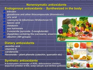 Nonenzymatic antioxidantsNonenzymatic antioxidants
Endogenous antioxidants - Synthesized in the bodyEndogenous antioxidants - Synthesized in the body
bilirubínbilirubín
glutathione and other thiocompounds (thioredoxin)glutathione and other thiocompounds (thioredoxin)
uric aciduric acid
coenzyme Q (Ubichinon-10/Ubichinol-10)coenzyme Q (Ubichinon-10/Ubichinol-10)
lipooic acidlipooic acid
melatoninmelatonin
sex hormonessex hormones
2-oxoacids (pyruvate, 2-oxoglutarate)2-oxoacids (pyruvate, 2-oxoglutarate)
dipeptides containig His (carnosine, anserine)dipeptides containig His (carnosine, anserine)
albumin (-SH groups)albumin (-SH groups)
Dietary antioxidantsDietary antioxidants
ascorbic acidascorbic acid
vitamine Evitamine E
carotenoidscarotenoids
flavonoids – plant phenols (catechin, quercetin etc)flavonoids – plant phenols (catechin, quercetin etc)
Synthetic antioxidantsSynthetic antioxidants
N-acetylcystein (scavenger of ROS), deferoxamine (chelator),N-acetylcystein (scavenger of ROS), deferoxamine (chelator),
alopurinol (inhibitor of XO), acetyl salicylic acid (feritine synthesis)alopurinol (inhibitor of XO), acetyl salicylic acid (feritine synthesis)
 